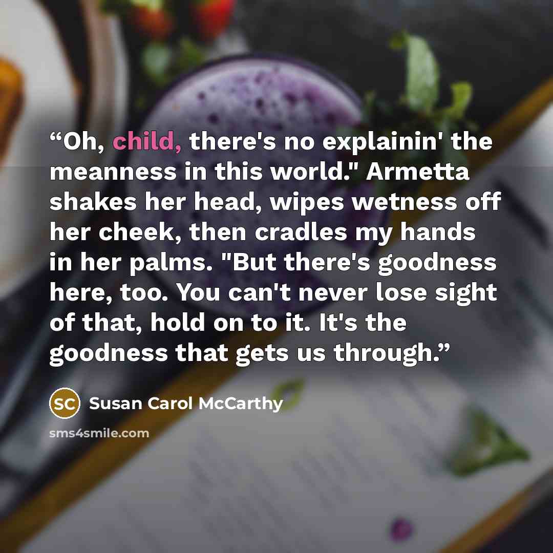 “Oh, child, there's no explainin' the meanness in this world." Armetta shakes her head, wipes wetness off her cheek, then cradles my hands in her palms. "But there's goodness here, too. You can't never lose sight of that, hold on to it. It's the goodness that gets us through.” quote by Susan Carol McCarthy