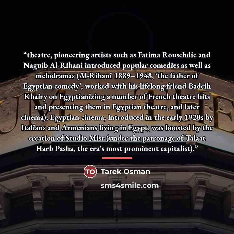 “theatre, pioneering artists such as Fatima Rouschdie and Naguib Al-Rihani introduced popular comedies as well as melodramas (Al-Rihani 1889–1948, ‘the father of Egyptian comedy’, worked with his lifelong friend Badeih Khairy on Egyptianizing a number of French theatre hits and presenting them in…” quote by Tarek Osman