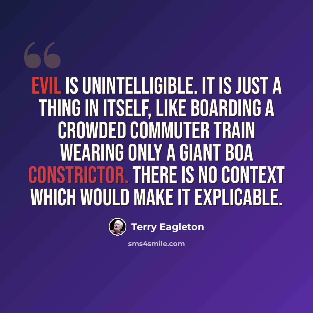 “Evil is unintelligible. It is just a thing in itself, like boarding a crowded commuter train wearing only a giant boa constrictor. There is no context which would make it explicable.” quote by Terry Eagleton