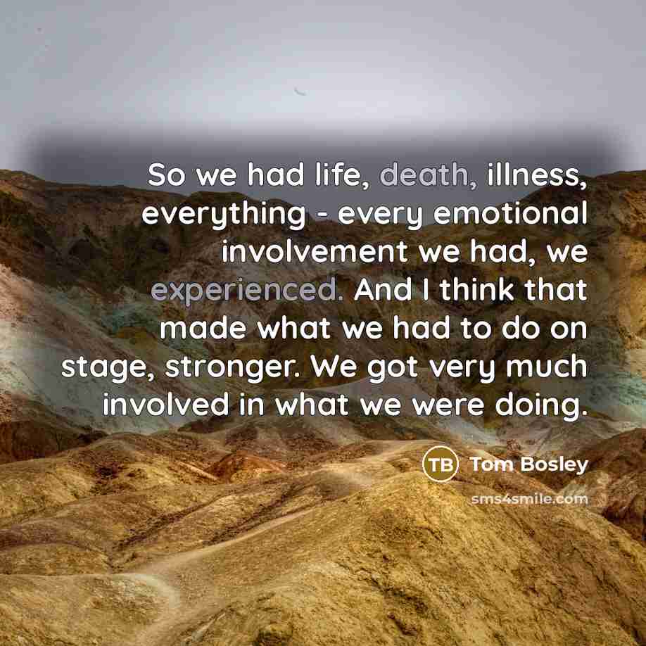 “So we had life, death, illness, everything - every emotional involvement we had, we experienced. And I think that made what we had to do on stage, stronger. We got very much involved in what we were doing.” quote by Tom Bosley