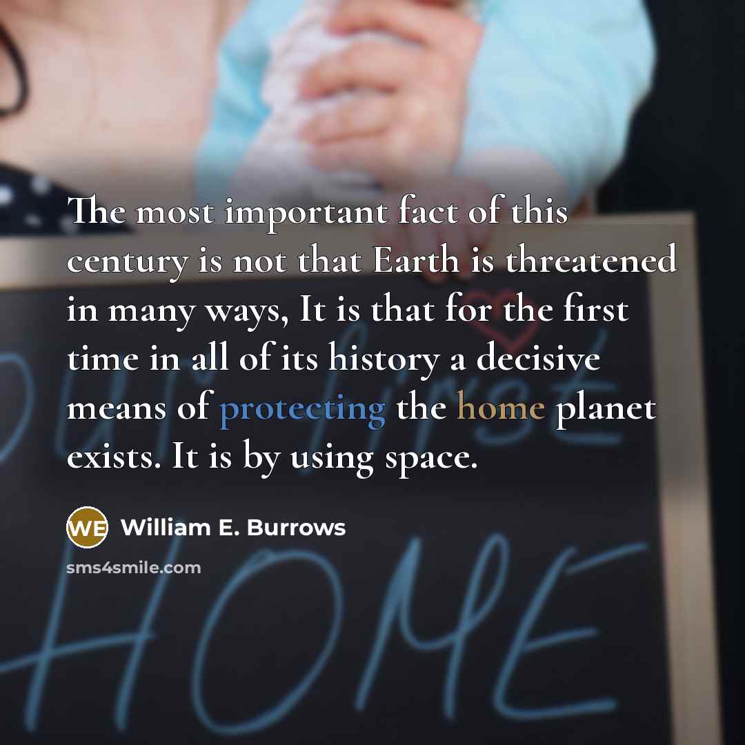 “The most important fact of this century is not that Earth is threatened in many ways, It is that for the first time in all of its history a decisive means of protecting the home planet exists. It is by using space.” quote by William E. Burrows