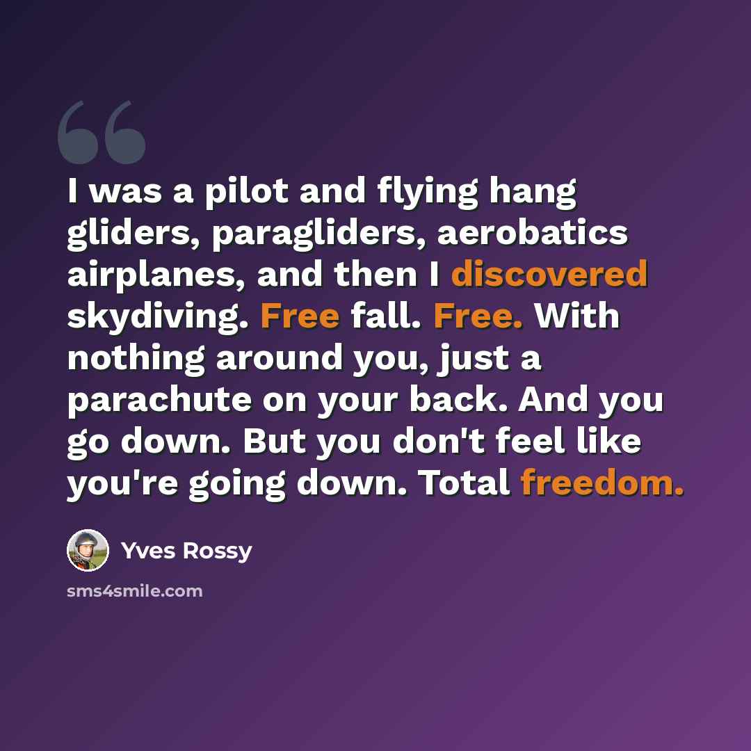 “I was a pilot and flying hang gliders, paragliders, aerobatics airplanes, and then I discovered skydiving. Free fall. Free. With nothing around you, just a parachute on your back. And you go down. But you don't feel like you're going down. Total freedom.” quote by Yves Rossy