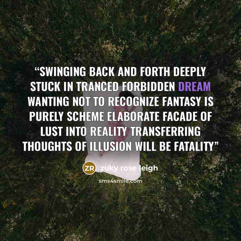 “Swinging back and forth deeply stuck in tranced forbidden dream Wanting not to recognize fantasy is purely scheme Elaborate facade of lust into reality Transferring thoughts of illusion will be fatality” quote by zuky rose leigh