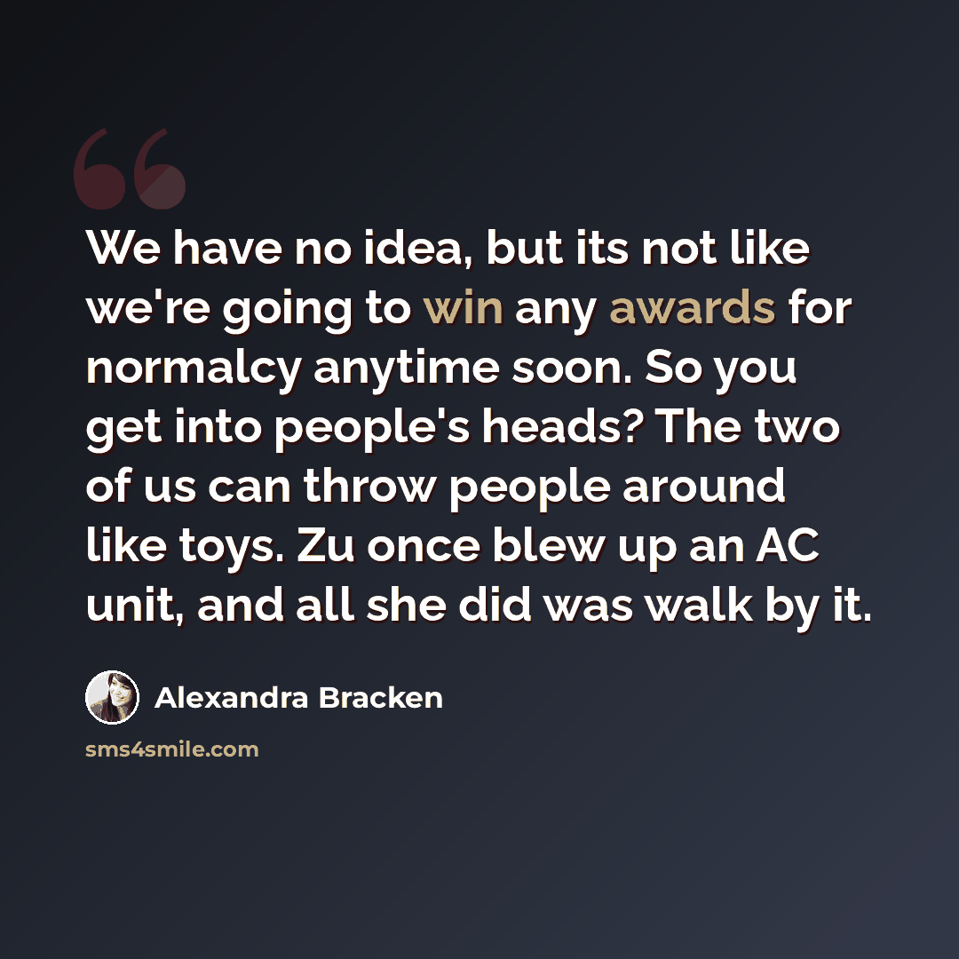 “We have no idea, but its not like we're going to win any awards for normalcy anytime soon. So you get into people's heads? The two of us can throw people around like toys. Zu once blew up an AC unit, and all she did was walk by it.” quote by Alexandra Bracken