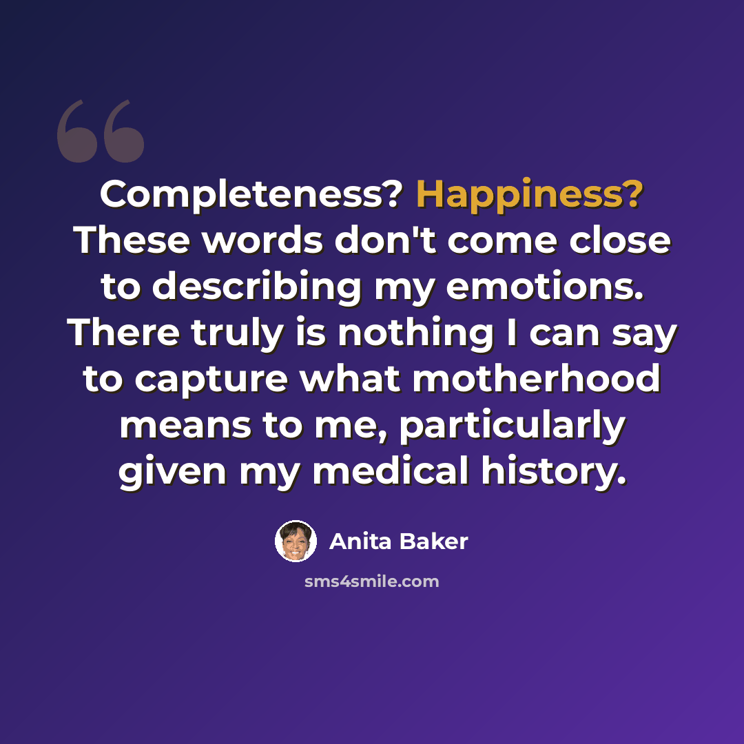 “Completeness? Happiness? These words don't come close to describing my emotions. There truly is nothing I can say to capture what motherhood means to me, particularly given my medical history.” quote by Anita Baker