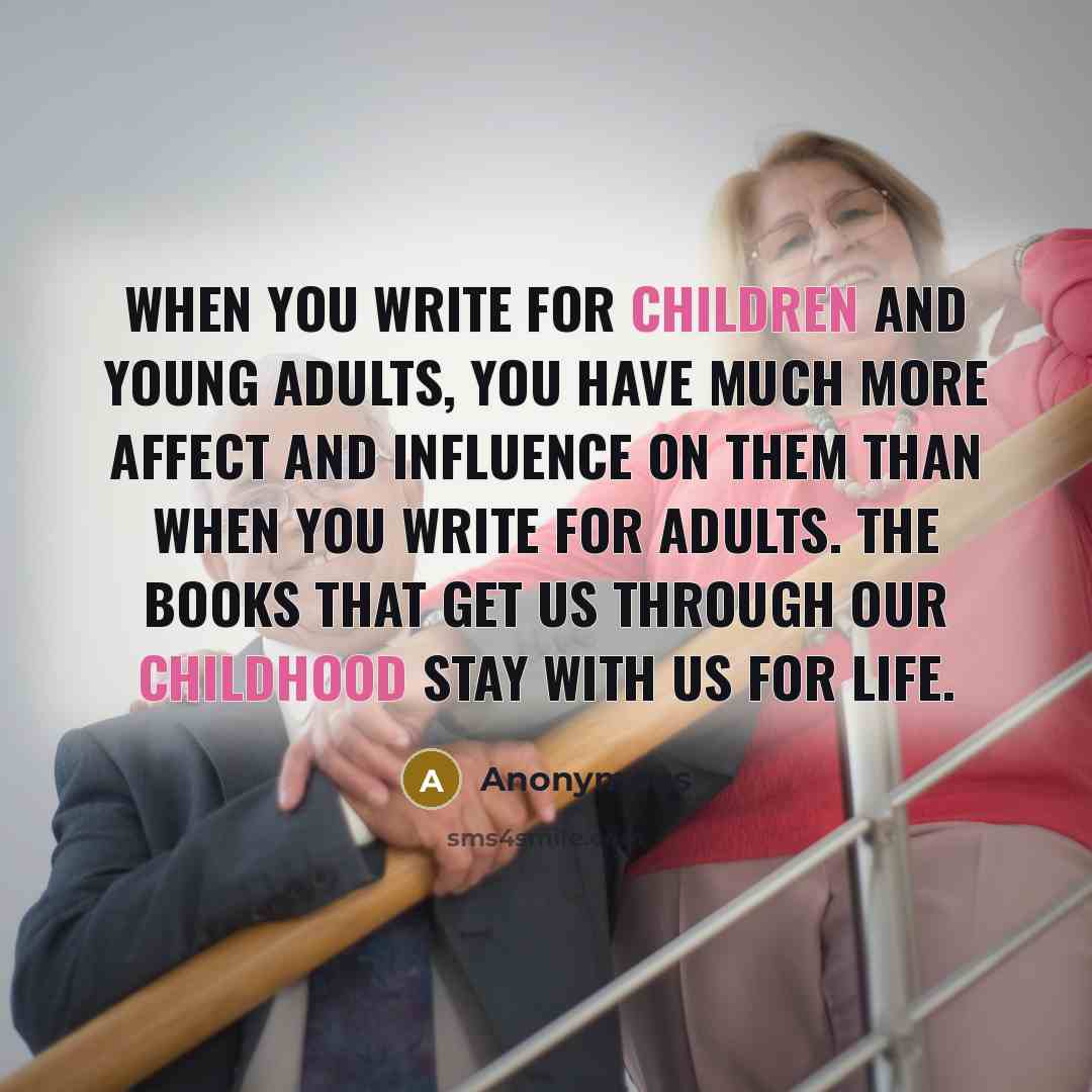 “When you write for children and young adults, you have much more affect and influence on them than when you write for adults. The books that get us through our childhood stay with us for life.” quote by Anonymous