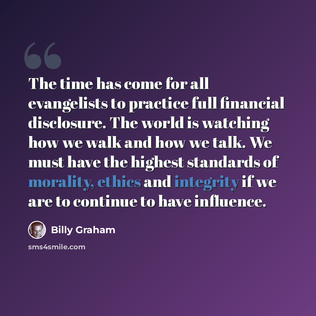 “The time has come for all evangelists to practice full financial disclosure. The world is watching how we walk and how we talk. We must have the highest standards of morality, ethics and integrity if we are to continue to have influence.” quote by Billy Graham