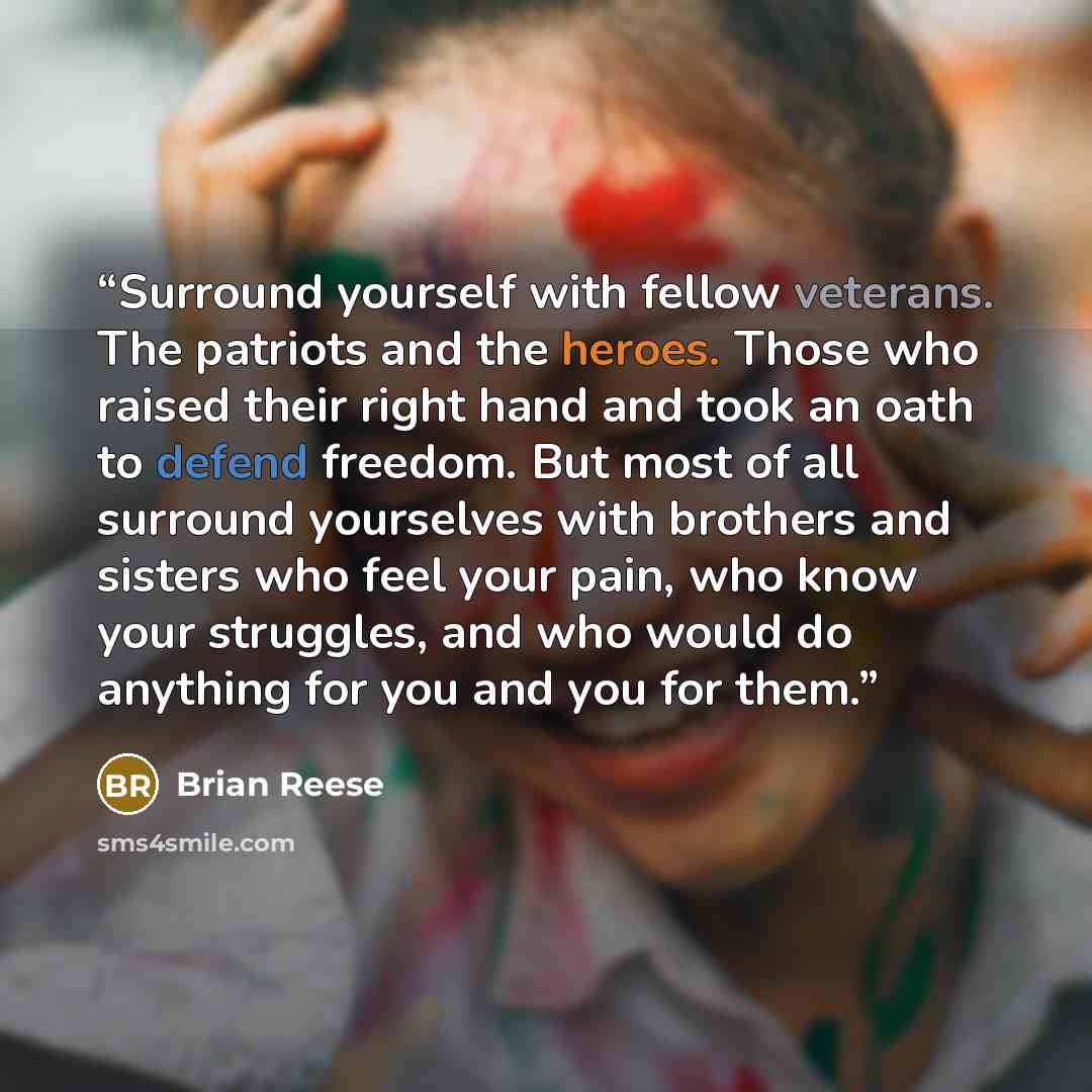 “Surround yourself with fellow veterans. The patriots and the heroes. Those who raised their right hand and took an oath to defend freedom. But most of all surround yourselves with brothers and sisters who feel your pain, who know your struggles, and who would do anything for you and you for them.” quote by Brian Reese