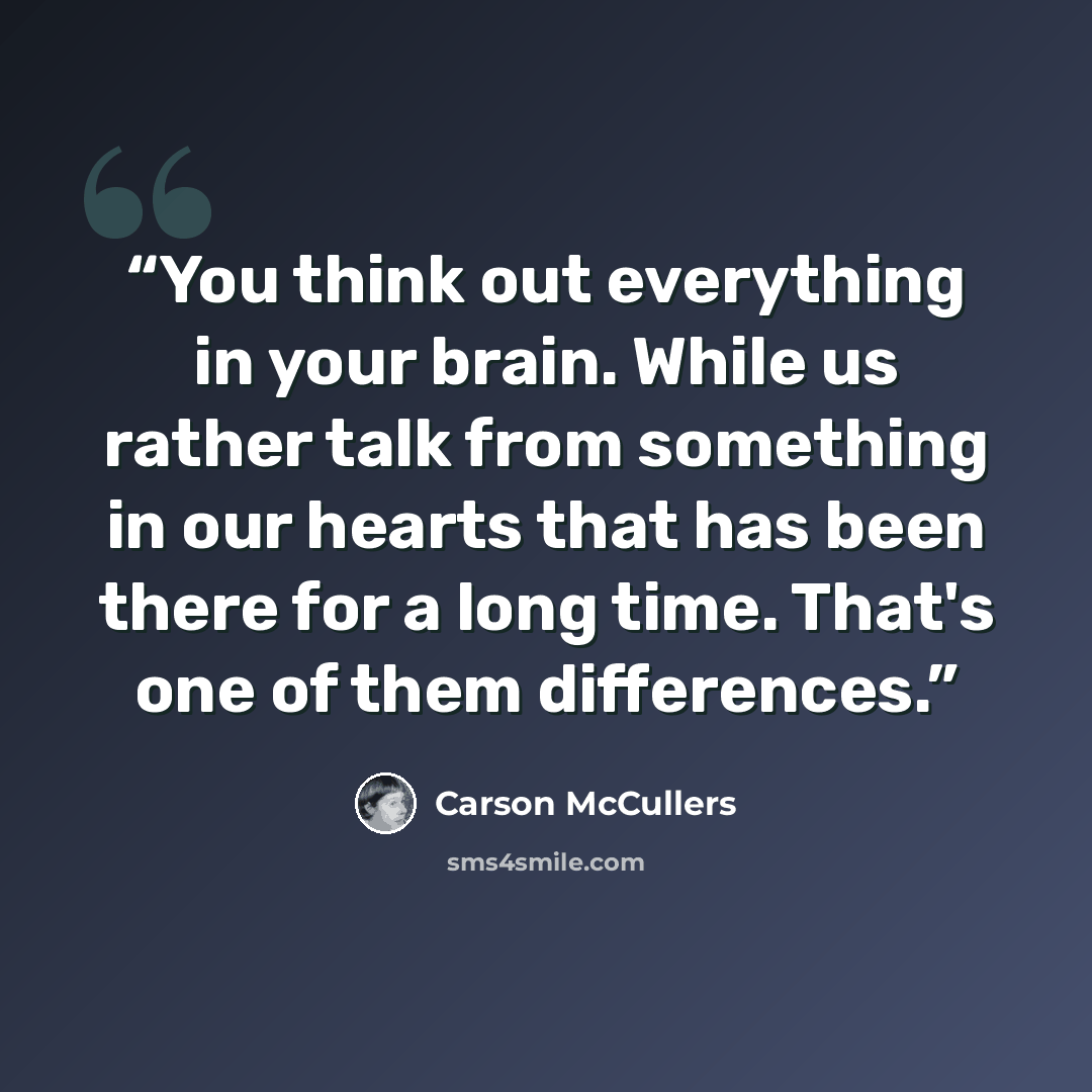 “You think out everything in your brain. While us rather talk from something in our hearts that has been there for a long time. That's one of them differences.” quote by Carson McCullers