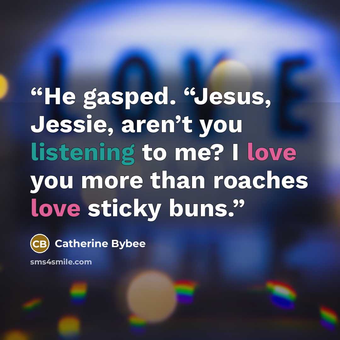“He gasped. “Jesus, Jessie, aren’t you listening to me? I love you more than roaches love sticky buns.” quote by catherine bybee