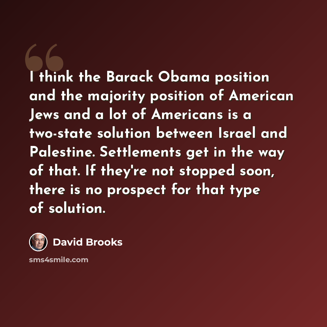 “I think the Barack Obama position and the majority position of American Jews and a lot of Americans is a two-state solution between Israel and Palestine. Settlements get in the way of that. If they're not stopped soon, there is no prospect for that type of solution.” quote by David Brooks