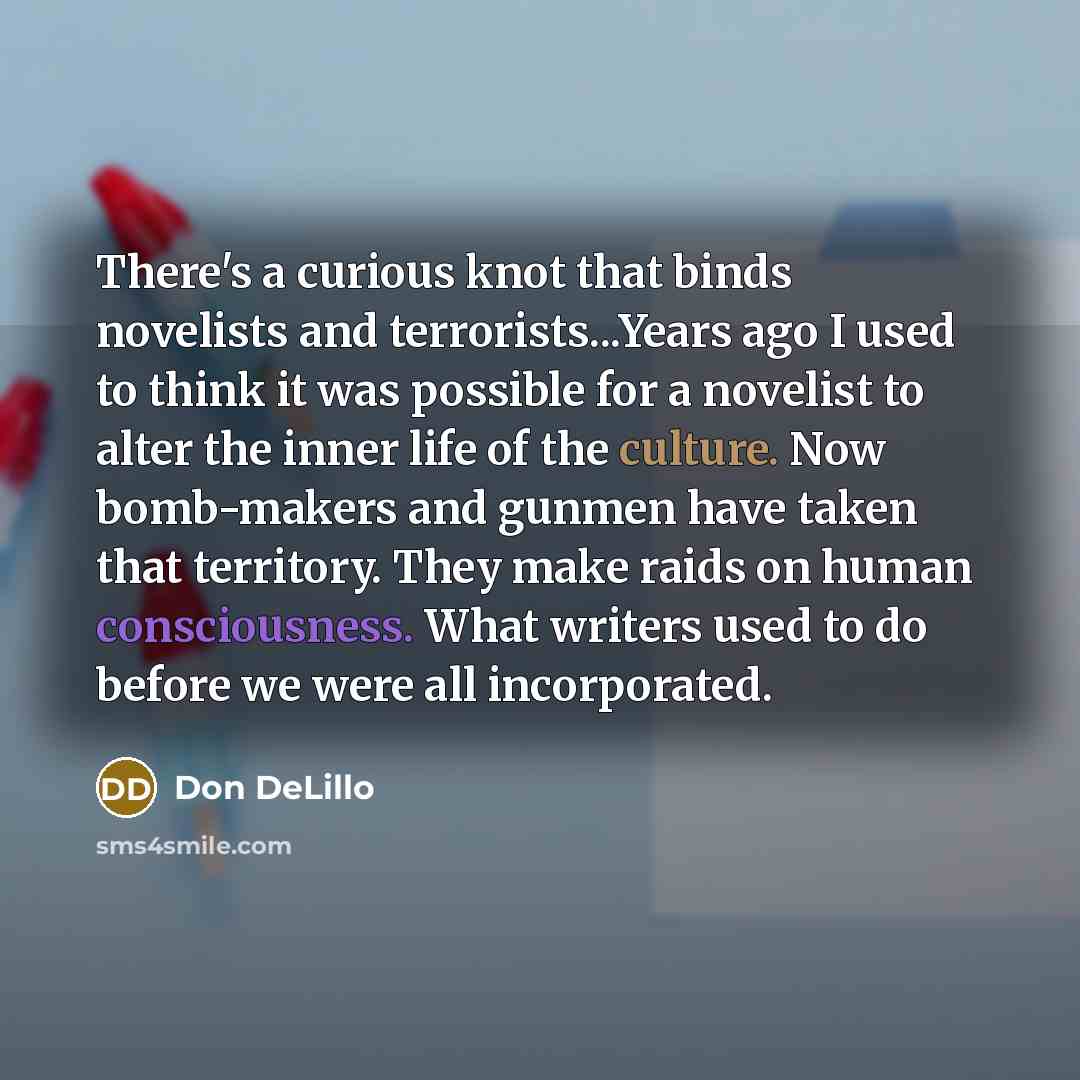 “There's a curious knot that binds novelists and terrorists...Years ago I used to think it was possible for a novelist to alter the inner life of the culture. Now bomb-makers and gunmen have taken that territory. They make raids on human consciousness. What writers used to do before we were all…” quote by Don DeLillo