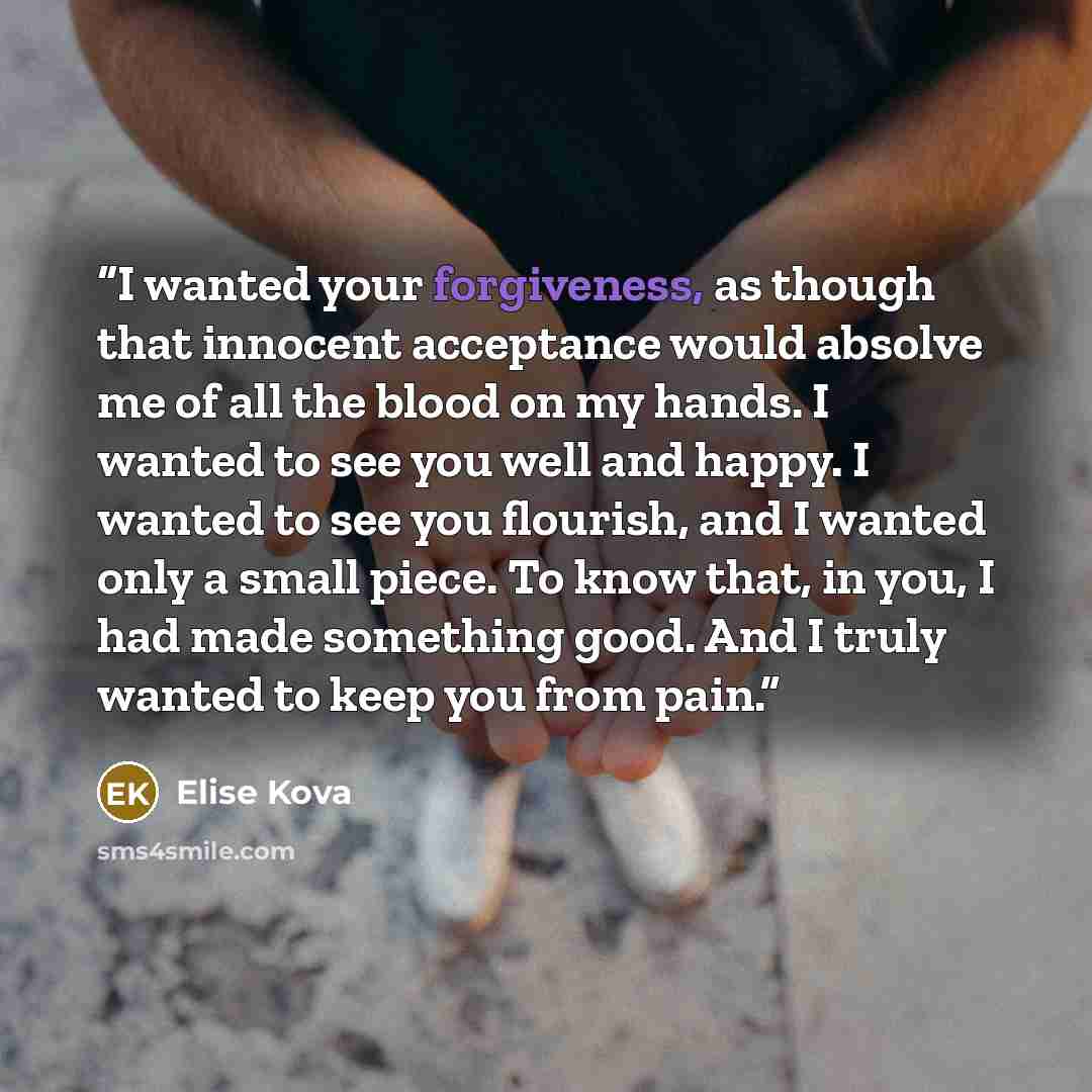 “I wanted your forgiveness, as though that innocent acceptance would absolve me of all the blood on my hands. I wanted to see you well and happy. I wanted to see you flourish, and I wanted only a small piece. To know that, in you, I had made something good. And I truly wanted to keep you from pain.” quote by Elise Kova