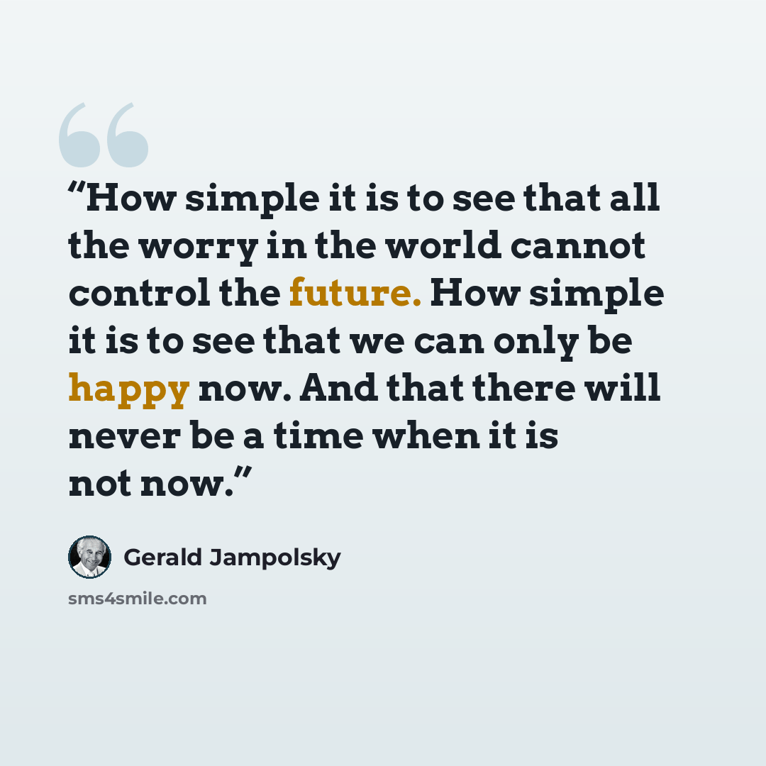 “How simple it is to see that all the worry in the world cannot control the future. How simple it is to see that we can only be happy now. And that there will never be a time when it is not now.” quote by Gerald Jampolsky