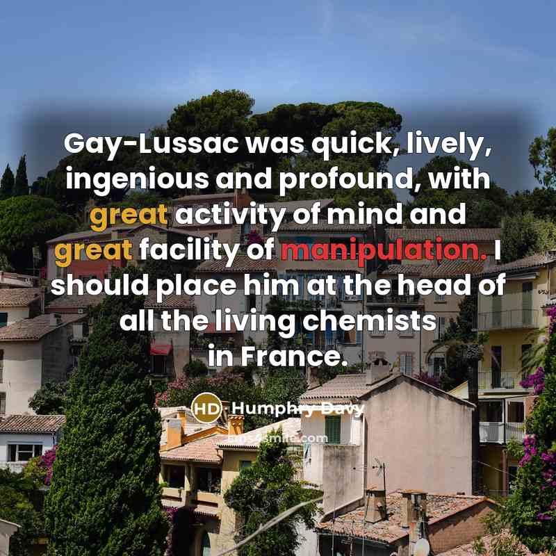 “Gay-Lussac was quick, lively, ingenious and profound, with great activity of mind and great facility of manipulation. I should place him at the head of all the living chemists in France.” quote by Humphry Davy