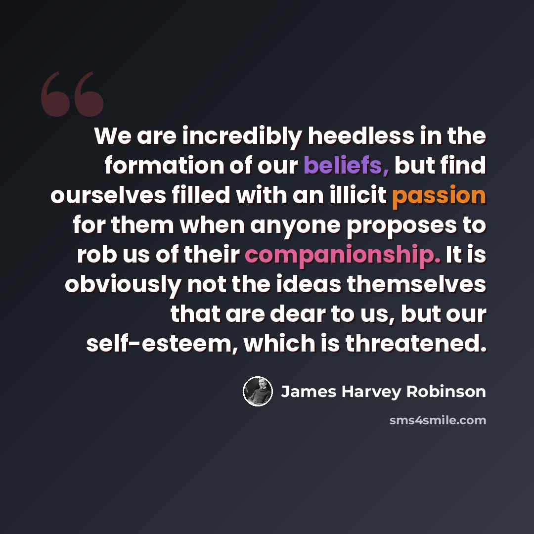 “We are incredibly heedless in the formation of our beliefs, but find ourselves filled with an illicit passion for them when anyone proposes to rob us of their companionship. It is obviously not the ideas themselves that are dear to us, but our self-esteem, which is threatened.” quote by James Harvey Robinson