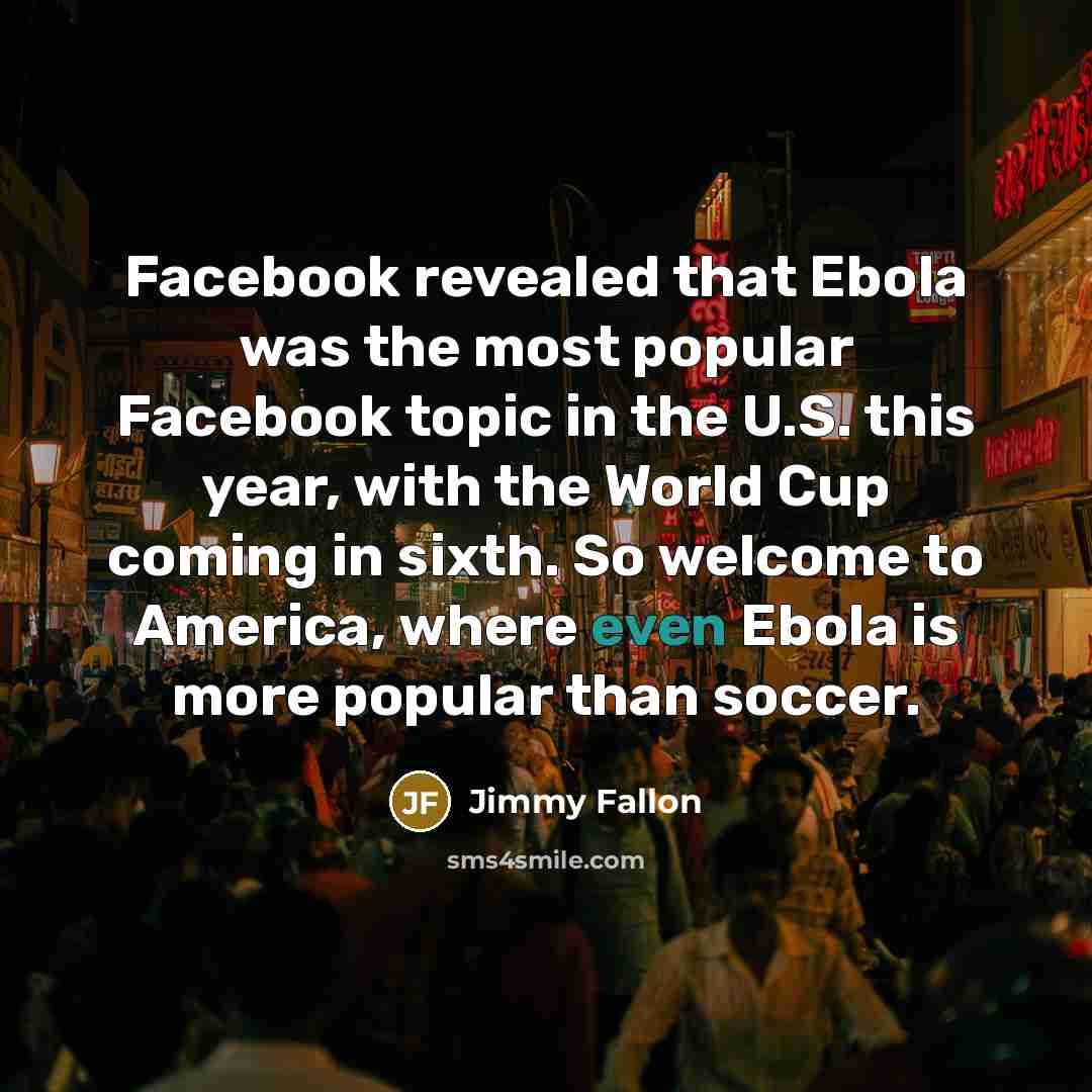 “Facebook revealed that Ebola was the most popular Facebook topic in the U.S. this year, with the World Cup coming in sixth. So welcome to America, where even Ebola is more popular than soccer.” quote by Jimmy Fallon