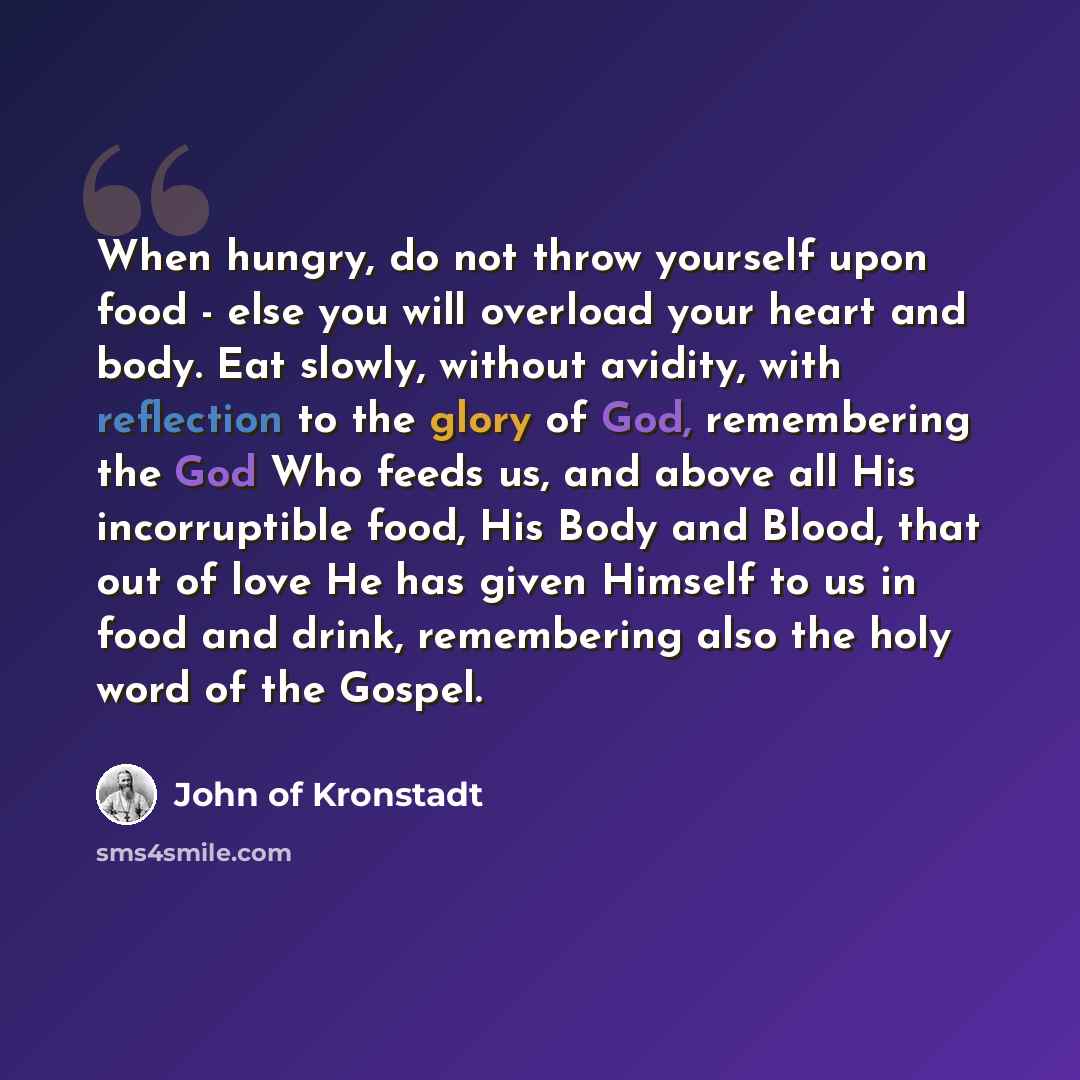 “When hungry, do not throw yourself upon food - else you will overload your heart and body. Eat slowly, without avidity, with reflection to the glory of God, remembering the God Who feeds us, and above all His incorruptible food, His Body and Blood, that out of love He has given Himself to us in…” quote by John of Kronstadt