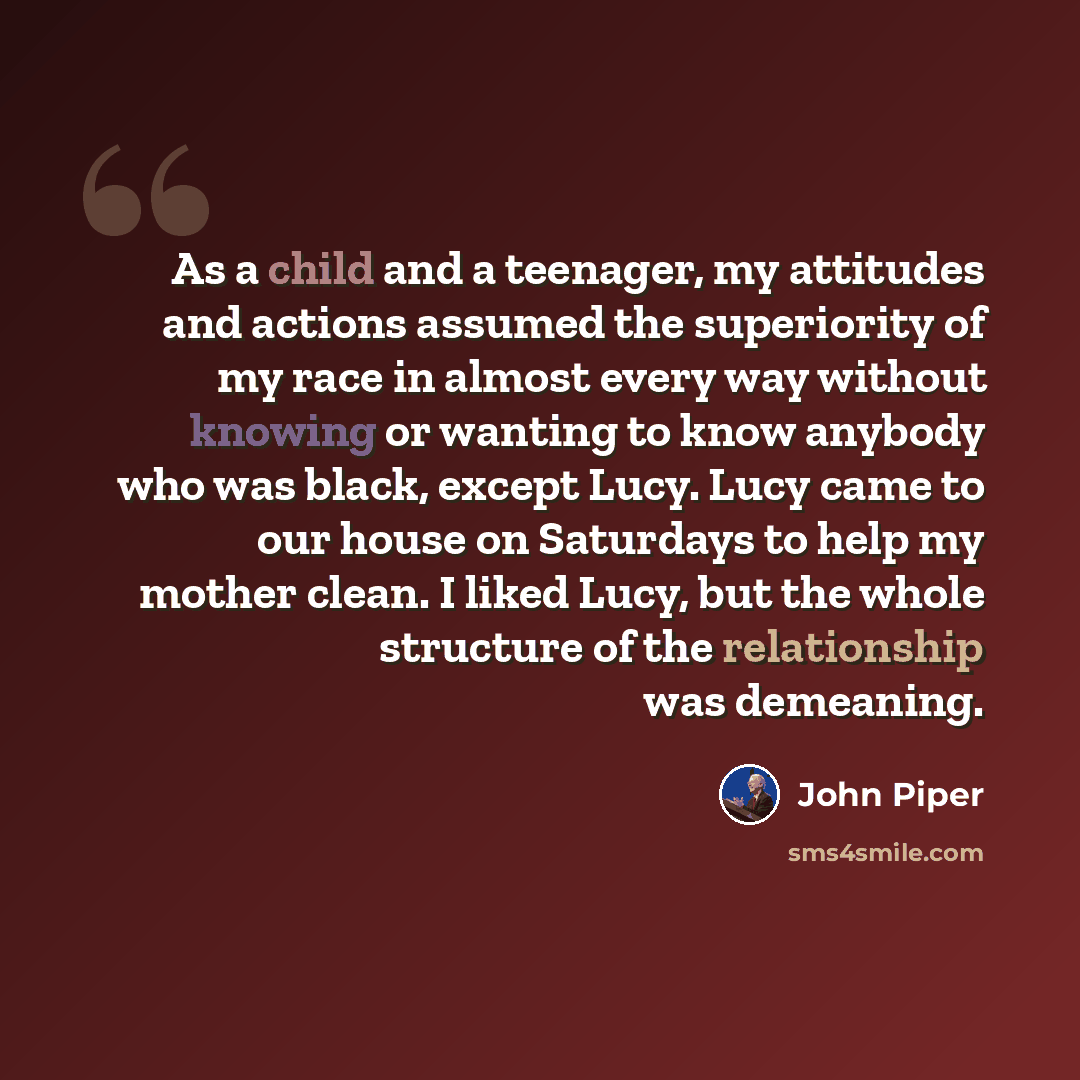 “As a child and a teenager, my attitudes and actions assumed the superiority of my race in almost every way without knowing or wanting to know anybody who was black, except Lucy. Lucy came to our house on Saturdays to help my mother clean. I liked Lucy, but the whole structure of the relationship…” quote by John Piper