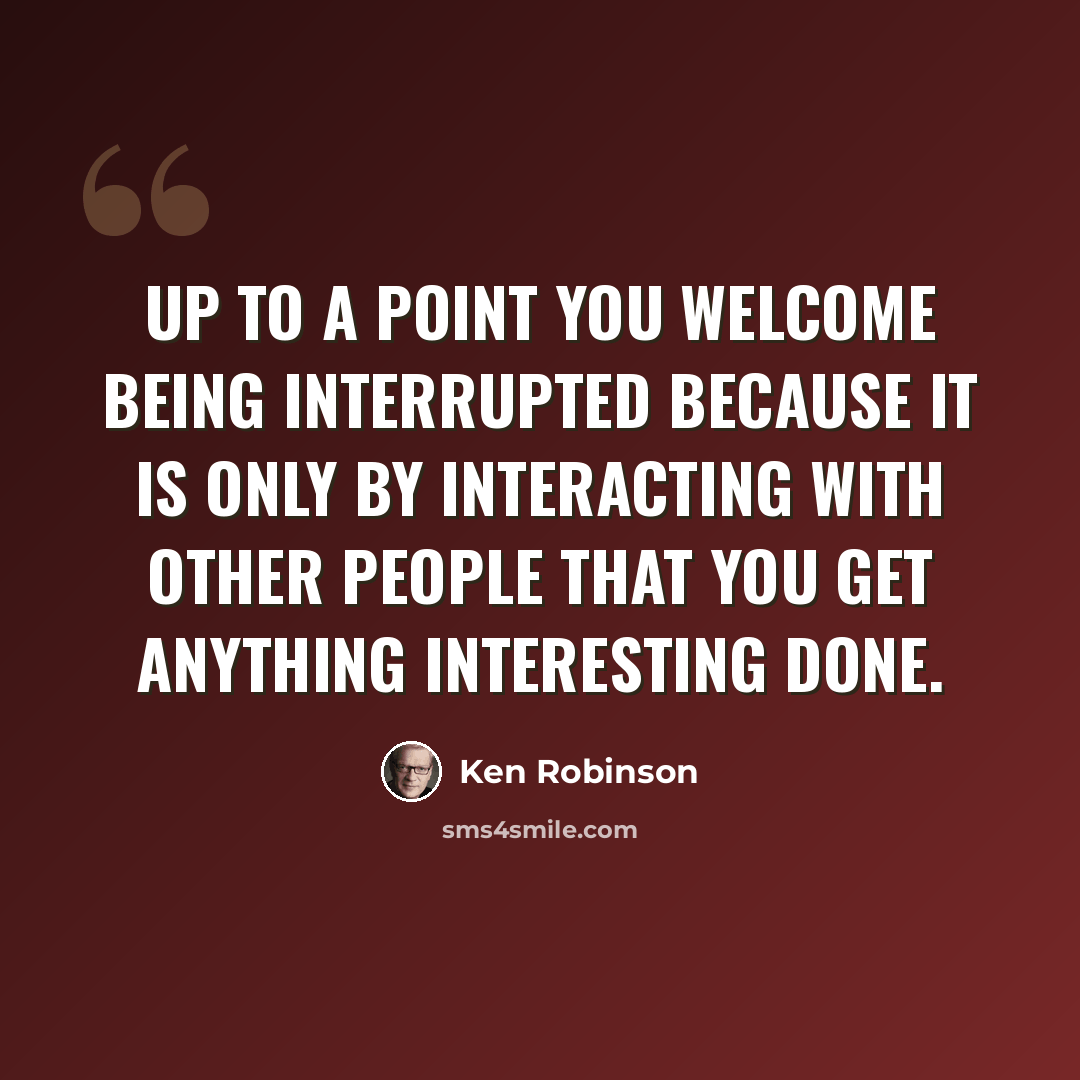 “Up to a point you welcome being interrupted because it is only by interacting with other people that you get anything interesting done.” quote by Ken Robinson