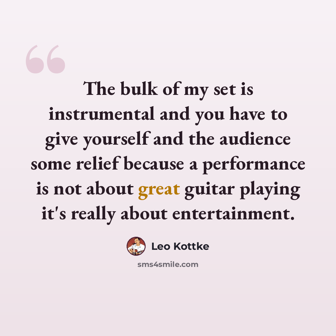 “The bulk of my set is instrumental and you have to give yourself and the audience some relief because a performance is not about great guitar playing it's really about entertainment.” quote by Leo Kottke