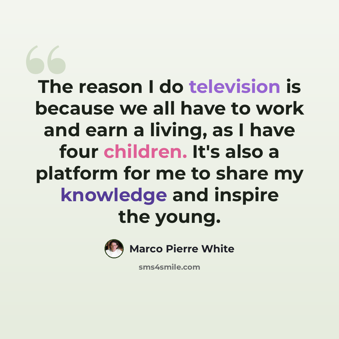“The reason I do television is because we all have to work and earn a living, as I have four children. It's also a platform for me to share my knowledge and inspire the young.” quote by Marco Pierre White