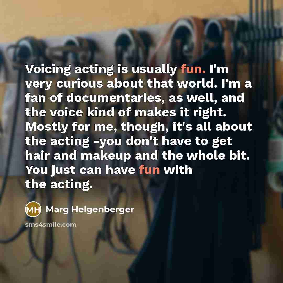“Voicing acting is usually fun. I'm very curious about that world. I'm a fan of documentaries, as well, and the voice kind of makes it right. Mostly for me, though, it's all about the acting -you don't have to get hair and makeup and the whole bit. You just can have fun with the acting.” quote by Marg Helgenberger