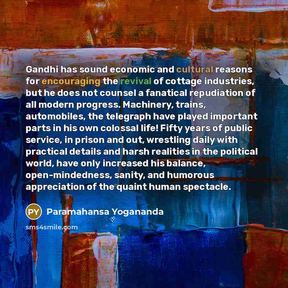 “Gandhi has sound economic and cultural reasons for encouraging the revival of cottage industries, but he does not counsel a fanatical repudiation of all modern progress. Machinery, trains, automobiles, the telegraph have played important parts in his own colossal life! Fifty years of public…” quote by Paramahansa Yogananda