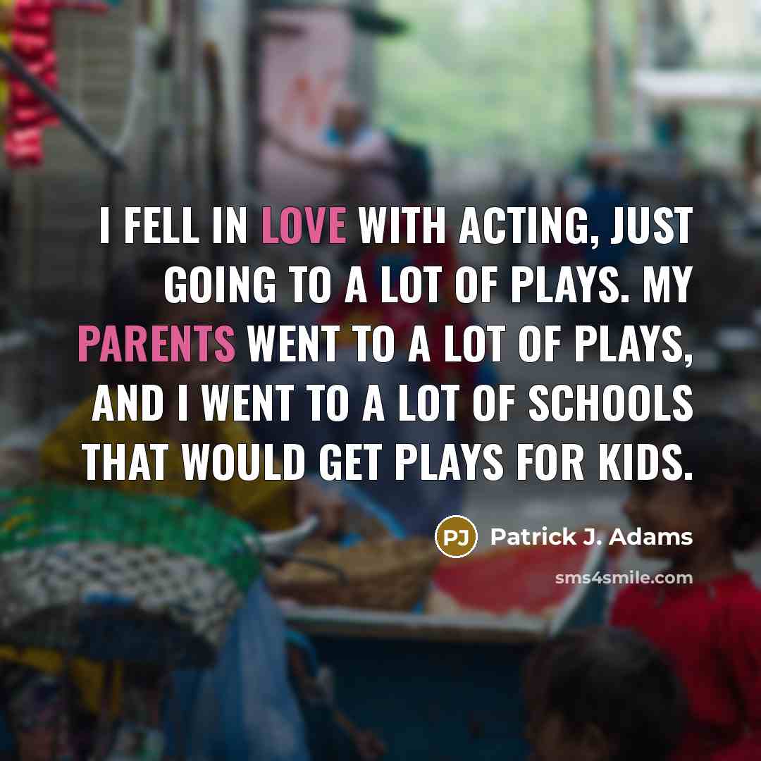 “I fell in love with acting, just going to a lot of plays. My parents went to a lot of plays, and I went to a lot of schools that would get plays for kids.” quote by Patrick J. Adams