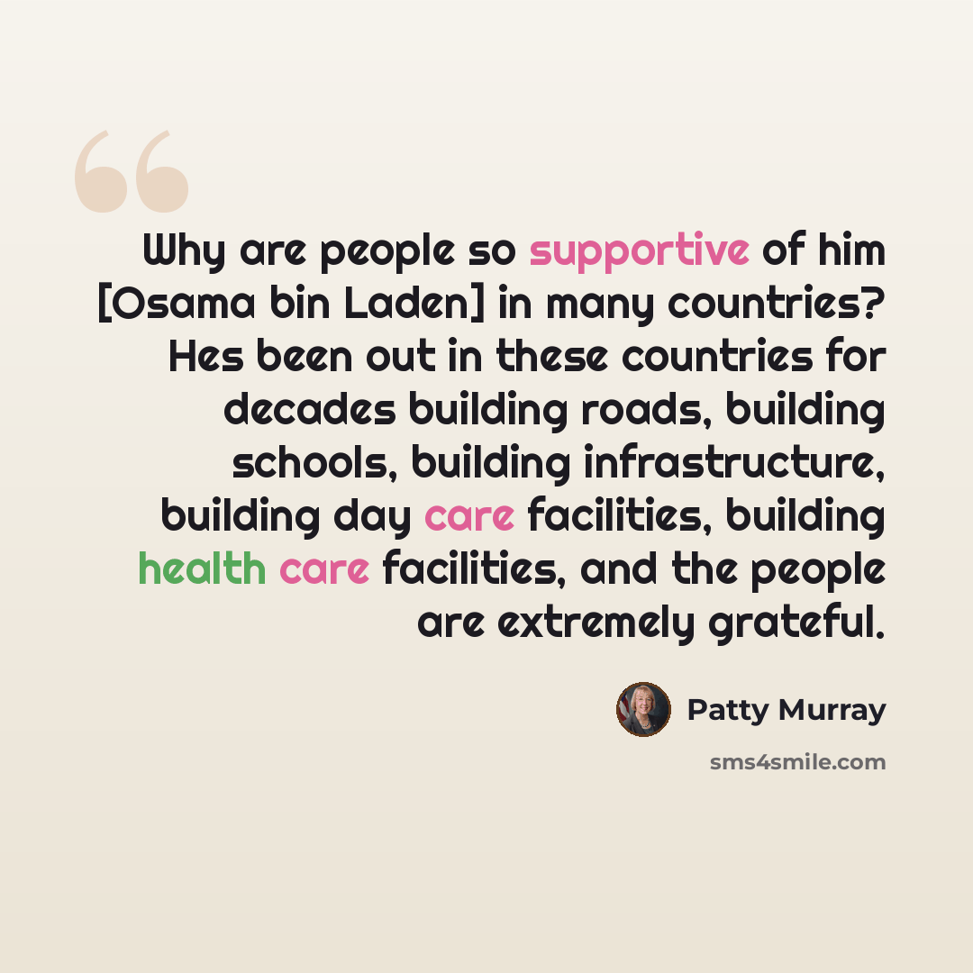 “Why are people so supportive of him [Osama bin Laden] in many countries? Hes been out in these countries for decades building roads, building schools, building infrastructure, building day care facilities, building health care facilities, and the people are extremely grateful.” quote by Patty Murray