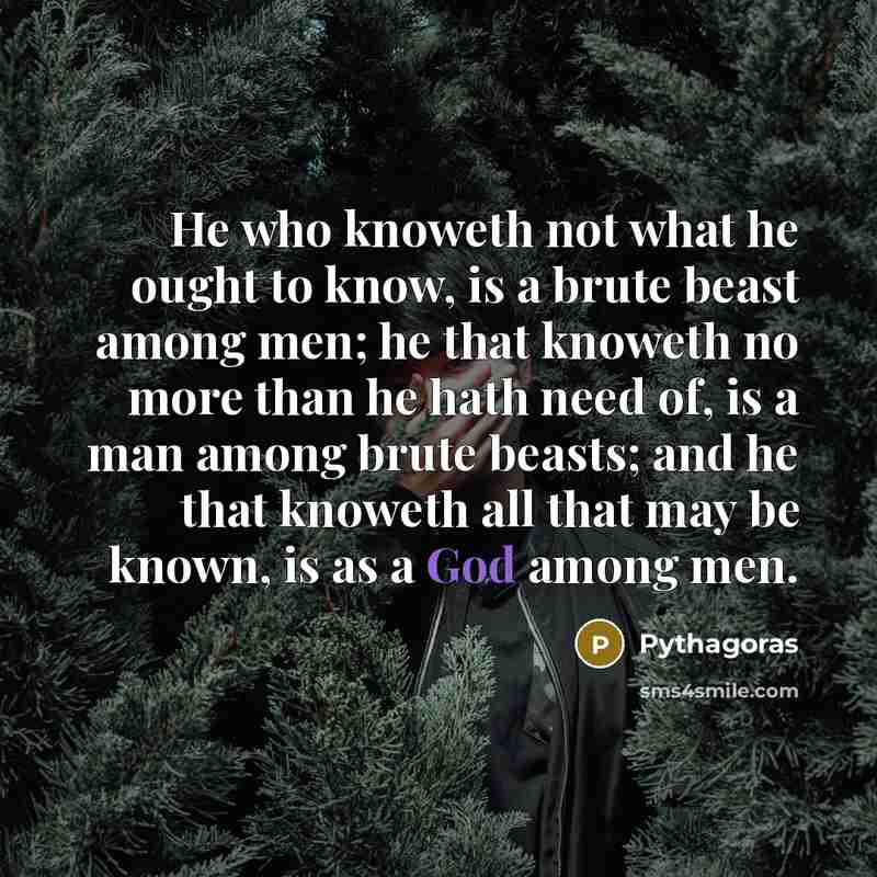 “He who knoweth not what he ought to know, is a brute beast among men; he that knoweth no more than he hath need of, is a man among brute beasts; and he that knoweth all that may be known, is as a God among men.” quote by Pythagoras
