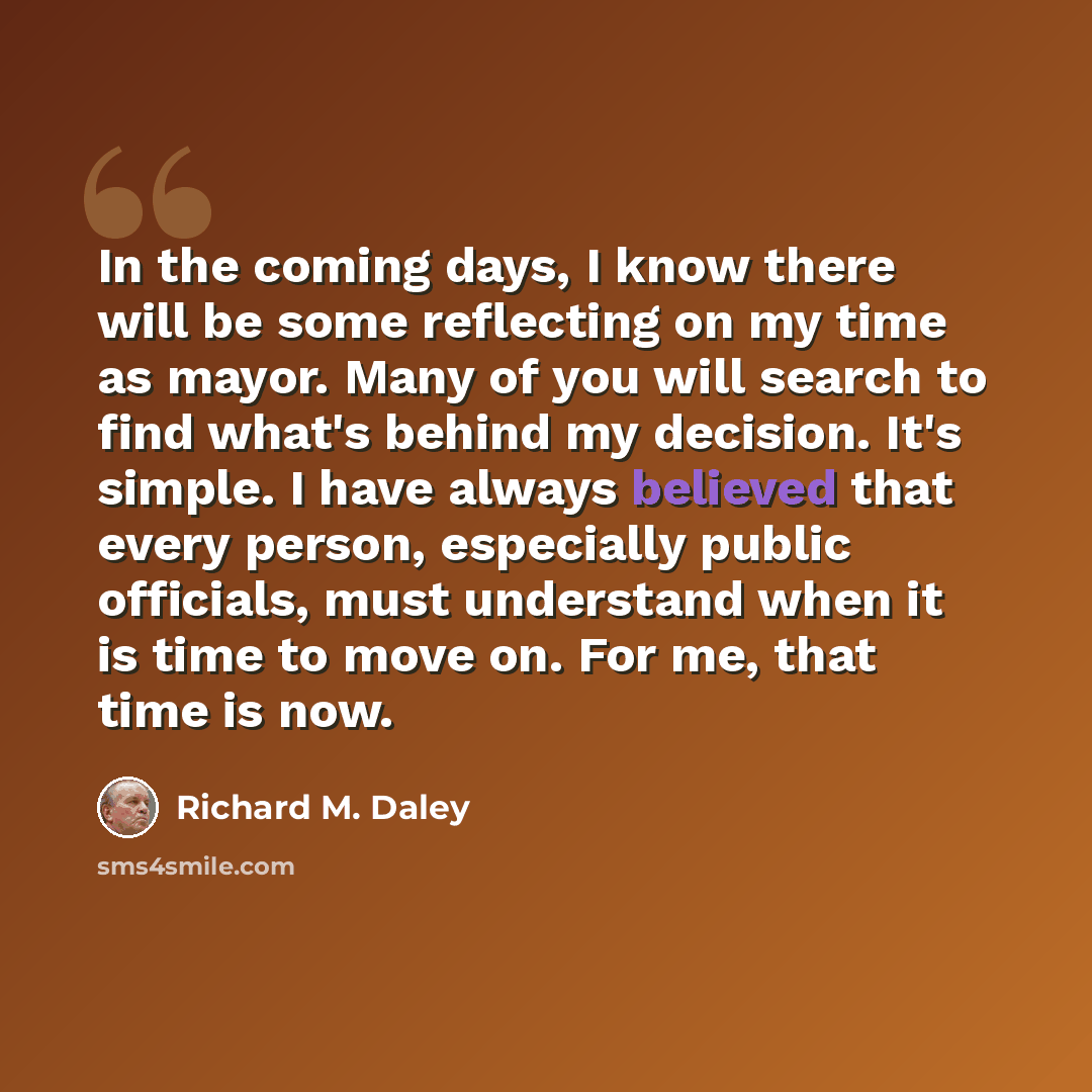 “In the coming days, I know there will be some reflecting on my time as mayor. Many of you will search to find what's behind my decision. It's simple. I have always believed that every person, especially public officials, must understand when it is time to move on. For me, that time is now.” quote by Richard M. Daley