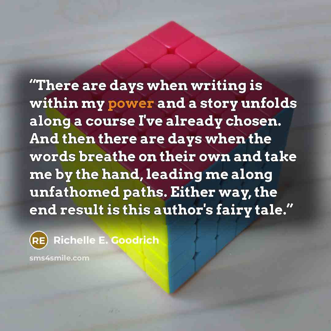 “There are days when writing is within my power and a story unfolds along a course I've already chosen. And then there are days when the words breathe on their own and take me by the hand, leading me along unfathomed paths. Either way, the end result is this author's fairy tale.” quote by Richelle E. Goodrich