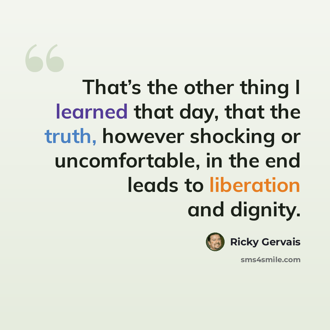 “That’s the other thing I learned that day, that the truth, however shocking or uncomfortable, in the end leads to liberation and dignity.” quote by Ricky Gervais