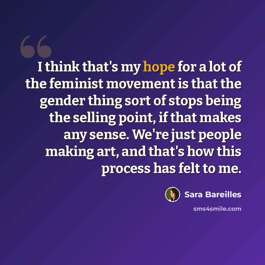 “I think that's my hope for a lot of the feminist movement is that the gender thing sort of stops being the selling point, if that makes any sense. We're just people making art, and that's how this process has felt to me.” quote by Sara Bareilles