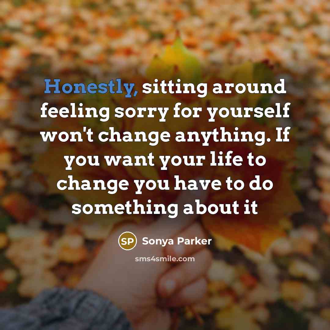 “Honestly, sitting around feeling sorry for yourself won't change anything. If you want your life to change you have to do something about it” quote by Sonya Parker