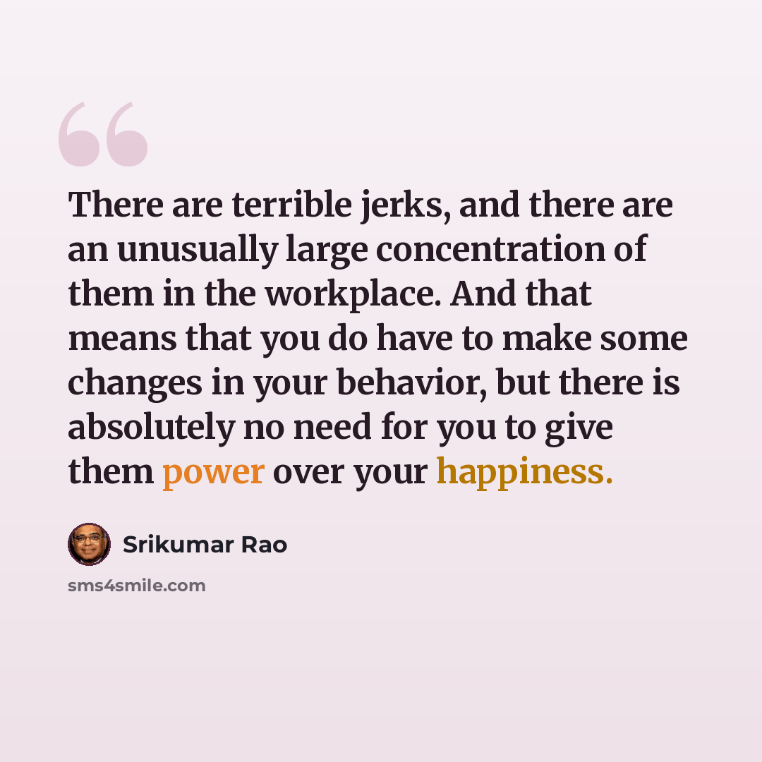 “There are terrible jerks, and there are an unusually large concentration of them in the workplace. And that means that you do have to make some changes in your behavior, but there is absolutely no need for you to give them power over your happiness.” quote by Srikumar Rao