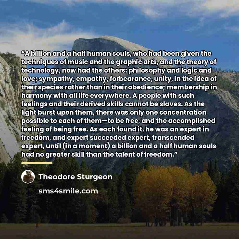 “A billion and a half human souls, who had been given the techniques of music and the graphic arts, and the theory of technology, now had the others: philosophy and logic and love; sympathy, empathy, forbearance, unity, in the idea of their species rather than in their obedience; membership in…” quote by Theodore Sturgeon