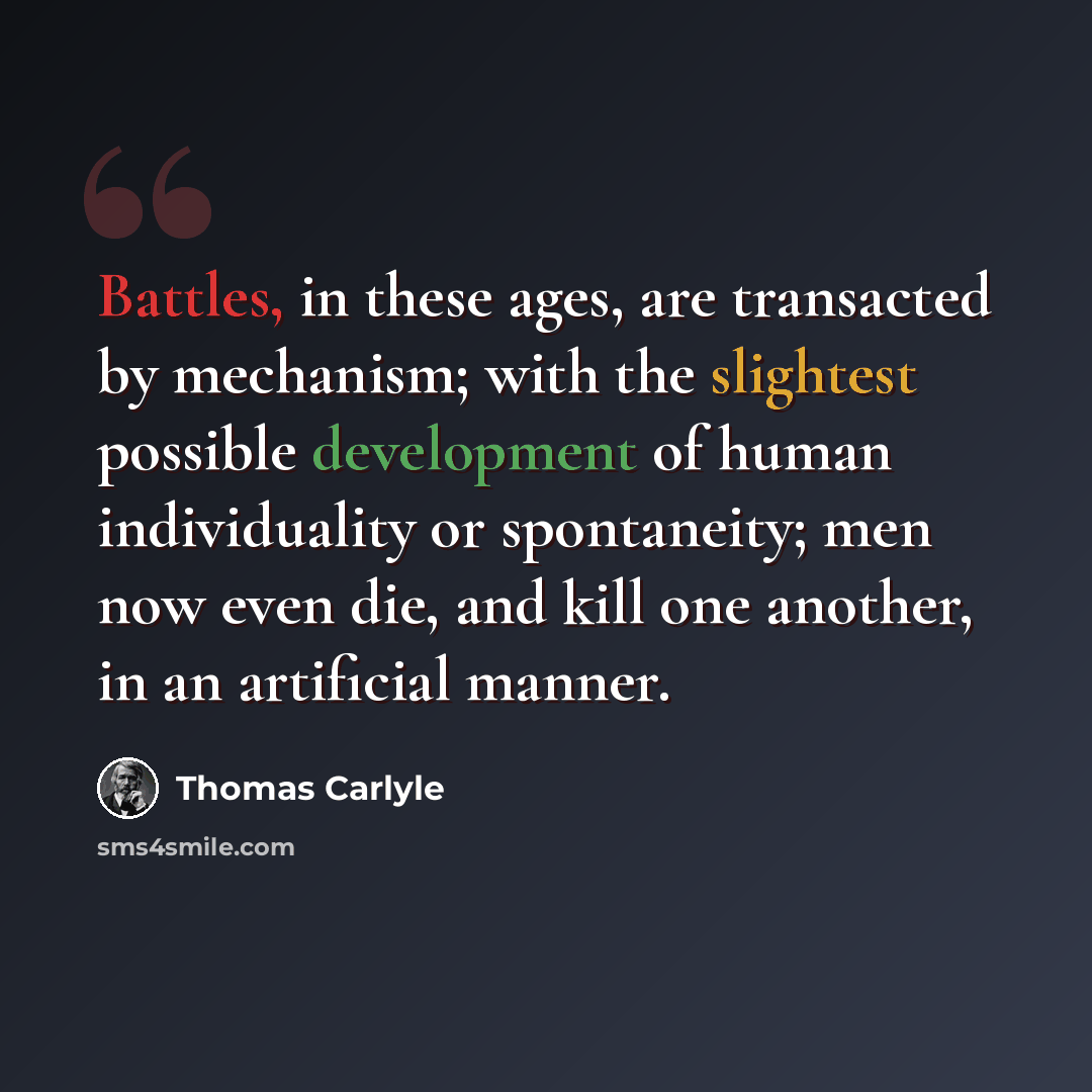 “Battles, in these ages, are transacted by mechanism; with the slightest possible development of human individuality or spontaneity; men now even die, and kill one another, in an artificial manner.” quote by Thomas Carlyle