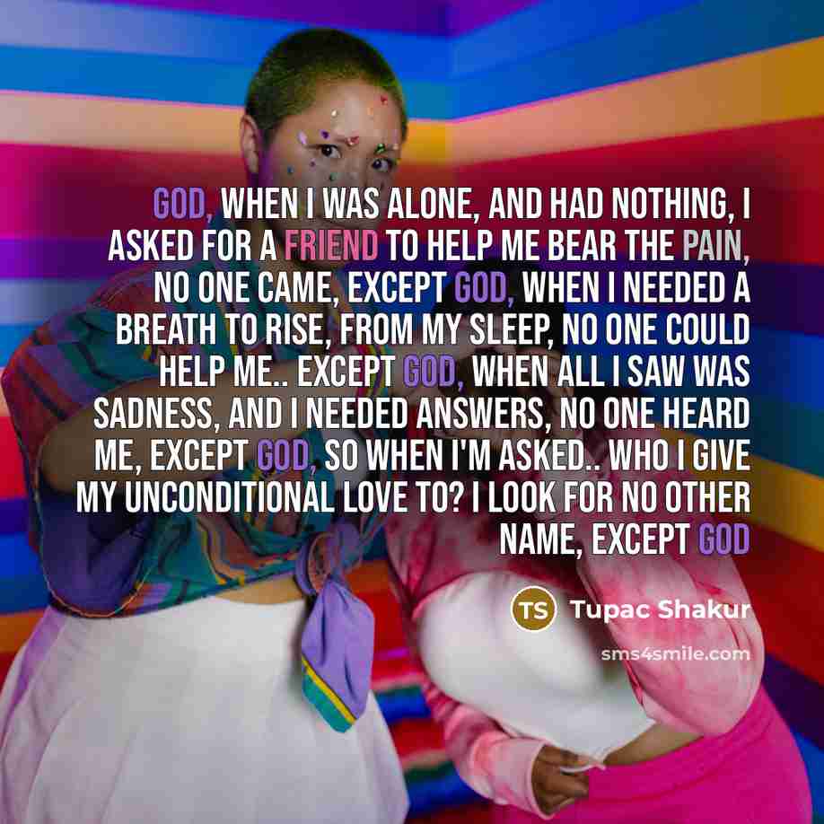 “God, When I was alone, and had nothing, I asked for a friend to help me bear the pain, No one came, except God, When I needed a breath to rise, from my sleep, No one could help me.. except God, When all I saw was sadness, and I needed answers, No one heard me, except God, So when I'm asked.. who I…” quote by Tupac Shakur