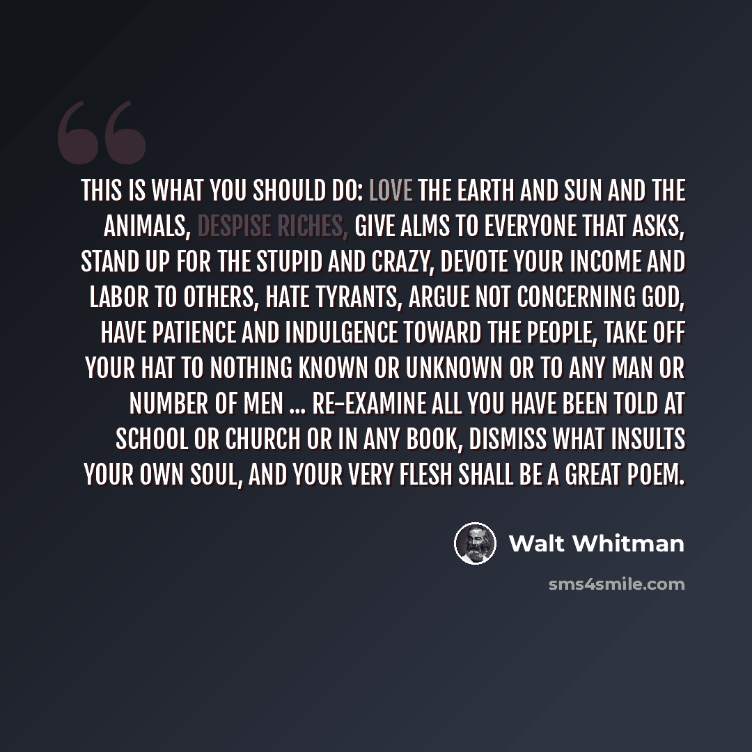 “This is what you should do: love the earth and sun and the animals, despise riches, give alms to everyone that asks, stand up for the stupid and crazy, devote your income and labor to others, hate tyrants, argue not concerning God, have patience and indulgence toward the people, take off your hat…” quote by Walt Whitman