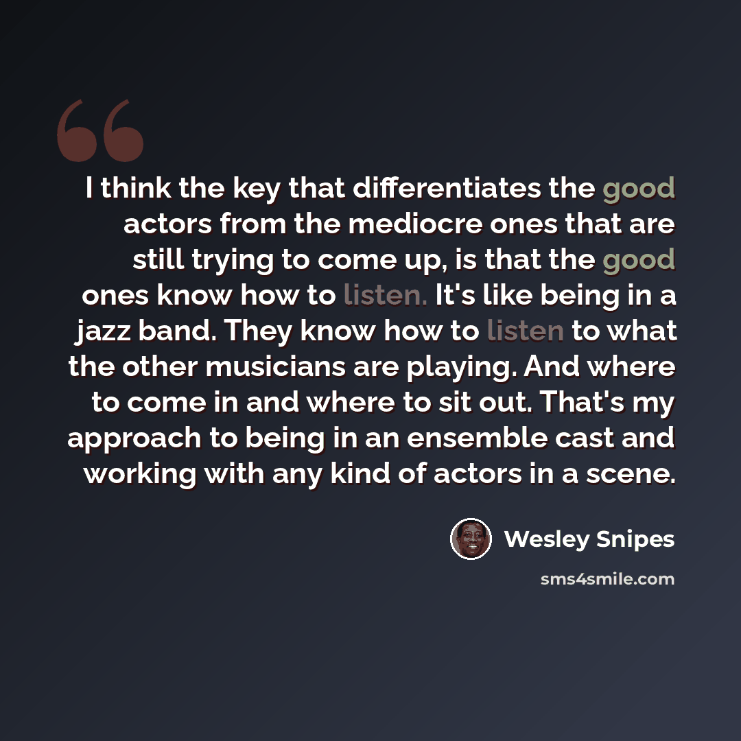 “I think the key that differentiates the good actors from the mediocre ones that are still trying to come up, is that the good ones know how to listen. It's like being in a jazz band. They know how to listen to what the other musicians are playing. And where to come in and where to sit out. That's…” quote by Wesley Snipes