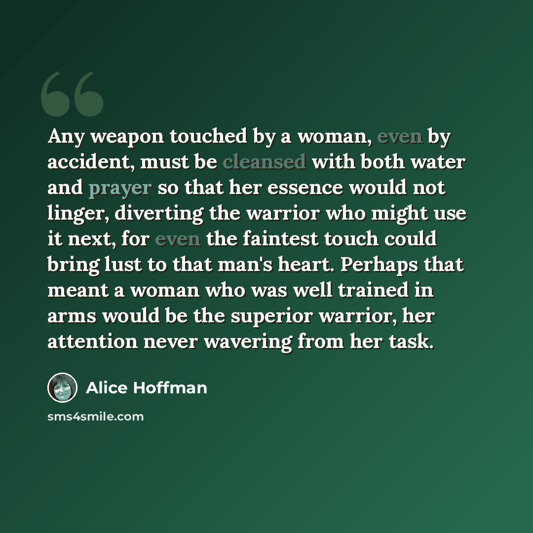 “Any weapon touched by a woman, even by accident, must be cleansed with both water and prayer so that her essence would not linger, diverting the warrior who might use it next, for even the faintest touch could bring lust to that man's heart. Perhaps that meant a woman who was well trained in arms…” quote by Alice Hoffman