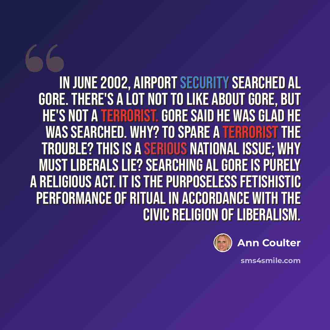 “In June 2002, airport security searched Al Gore. There's a lot not to like about Gore, but he's not a terrorist. Gore said he was glad he was searched. Why? To spare a terrorist the trouble? This is a serious national issue; why must liberals lie? Searching Al Gore is purely a religious act. It is…” quote by Ann Coulter