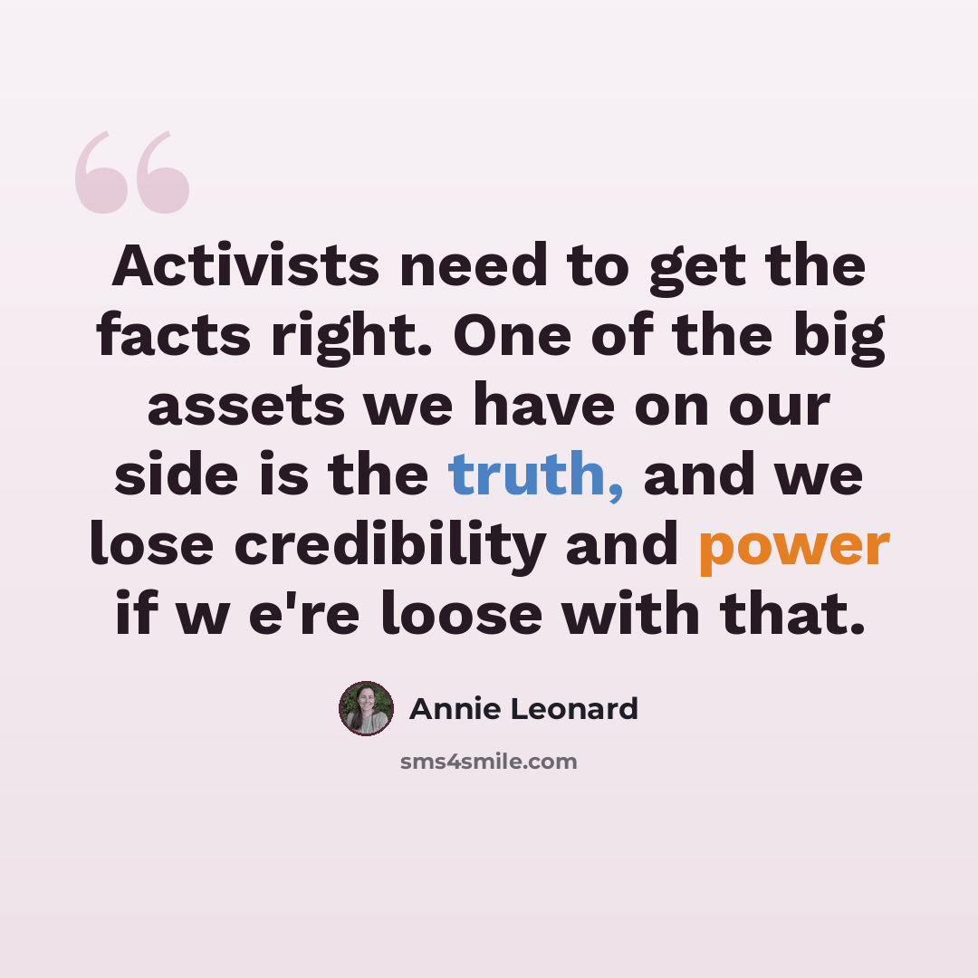 “Activists need to get the facts right. One of the big assets we have on our side is the truth, and we lose credibility and power if w e're loose with that.” quote by Annie Leonard