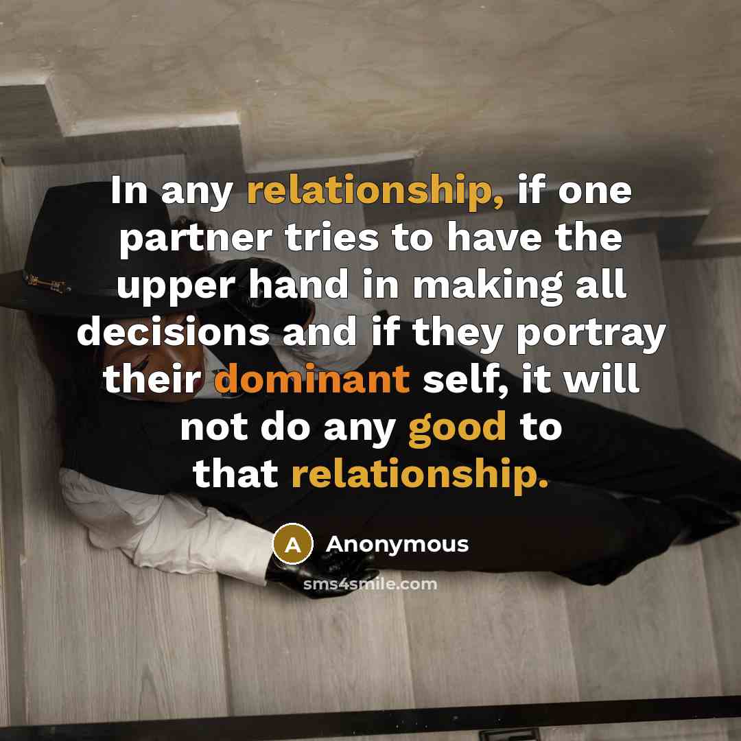 “In any relationship, if one partner tries to have the upper hand in making all decisions and if they portray their dominant self, it will not do any good to that relationship.” quote by Anonymous