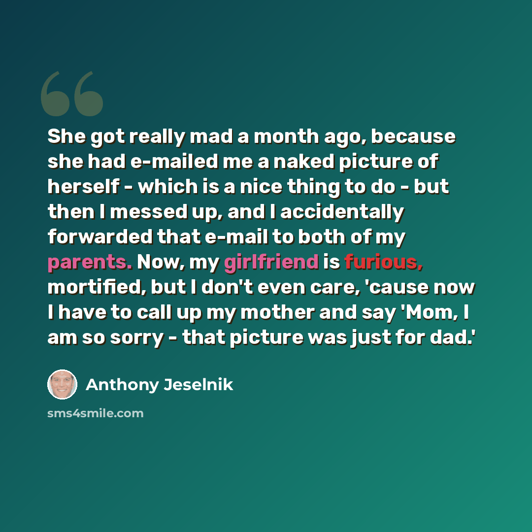 “She got really mad a month ago, because she had e-mailed me a naked picture of herself - which is a nice thing to do - but then I messed up, and I accidentally forwarded that e-mail to both of my parents. Now, my girlfriend is furious, mortified, but I don't even care, 'cause now I have to call up…” quote by Anthony Jeselnik