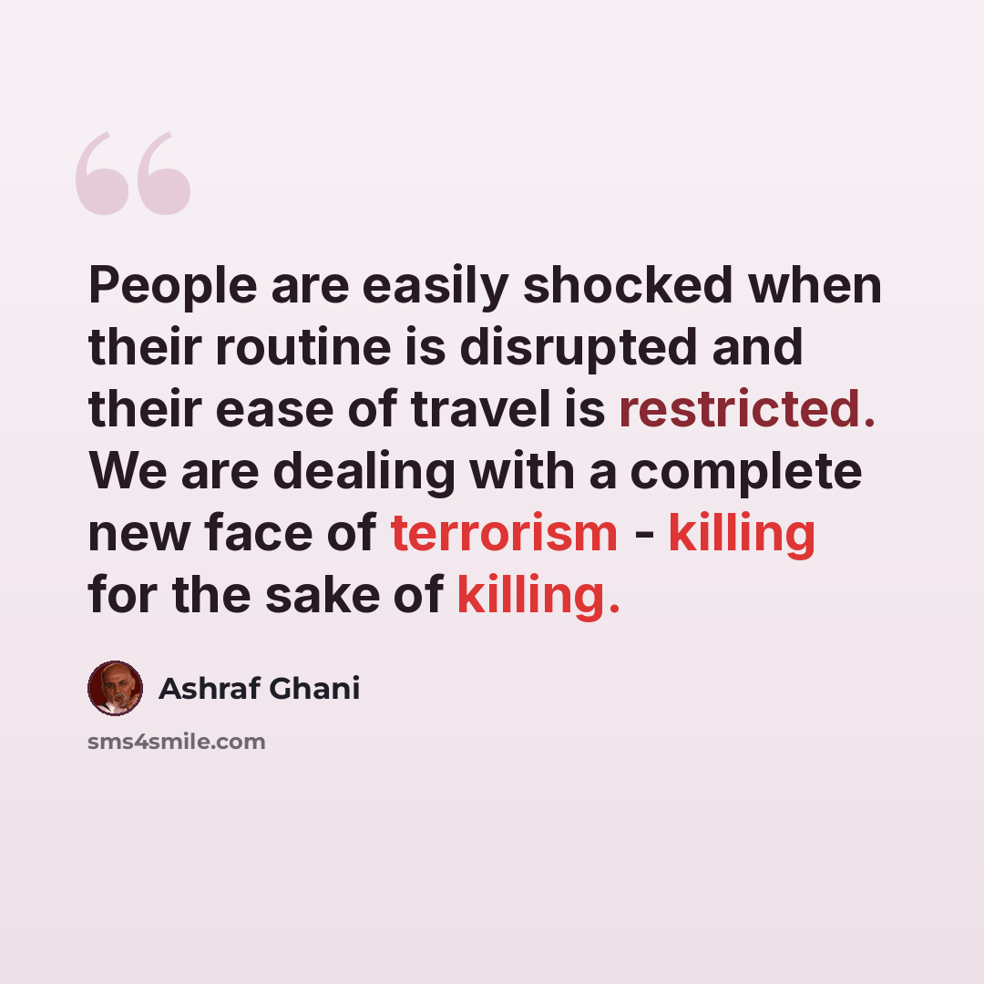 “People are easily shocked when their routine is disrupted and their ease of travel is restricted. We are dealing with a complete new face of terrorism - killing for the sake of killing.” quote by Ashraf Ghani