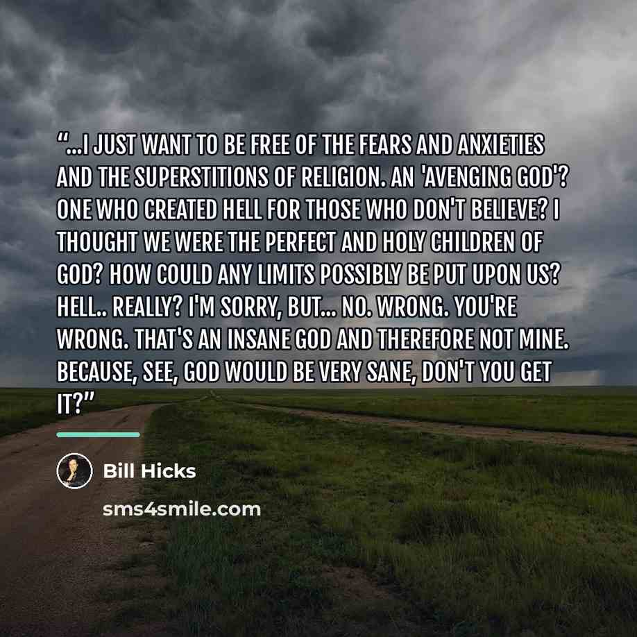 “...I just want to be free of the fears and anxieties and the superstitions of religion. An 'avenging GOD'? One who created Hell for those who don't believe? I thought we were the perfect and holy children of GOD? How could any limits possibly be put upon us? Hell.. really? I'm sorry, but... no…” quote by Bill Hicks