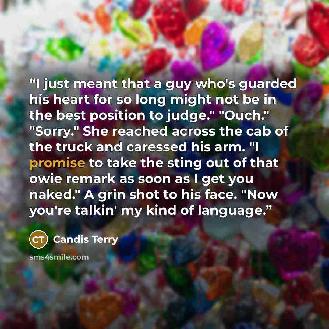 “I just meant that a guy who's guarded his heart for so long might not be in the best position to judge." "Ouch." "Sorry." She reached across the cab of the truck and caressed his arm. "I promise to take the sting out of that owie remark as soon as I get you naked." A grin shot to his face. "Now…” quote by Candis Terry